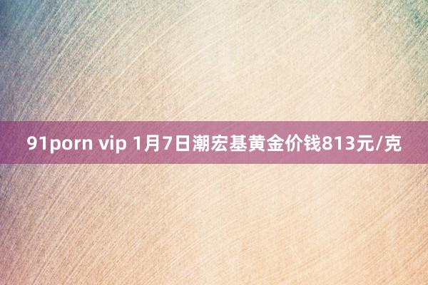 91porn vip 1月7日潮宏基黄金价钱813元/克