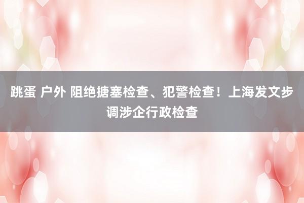 跳蛋 户外 阻绝搪塞检查、犯警检查！上海发文步调涉企行政检查