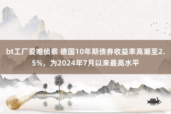 bt工厂爱唯侦察 德国10年期债券收益率高潮至2.5%，为2024年7月以来最高水平