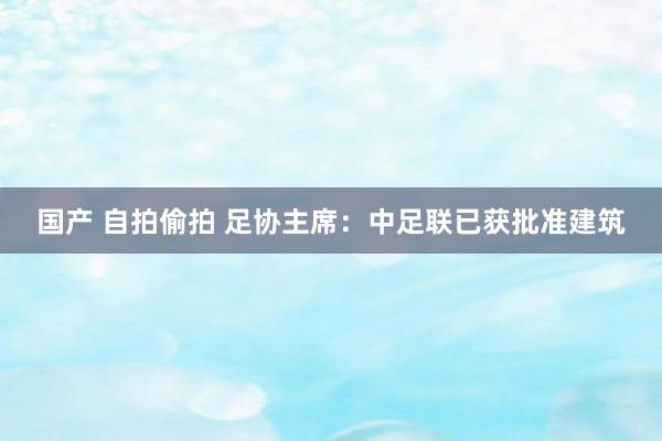 国产 自拍偷拍 足协主席：中足联已获批准建筑