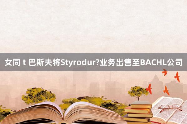 女同 t 巴斯夫将Styrodur?业务出售至BACHL公司