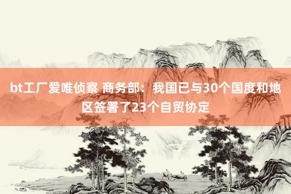 bt工厂爱唯侦察 商务部：我国已与30个国度和地区签署了23个自贸协定