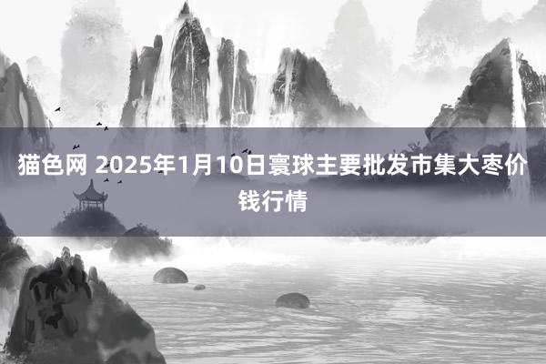 猫色网 2025年1月10日寰球主要批发市集大枣价钱行情