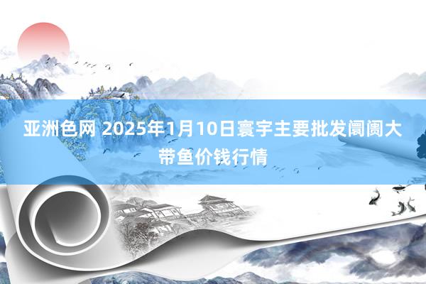 亚洲色网 2025年1月10日寰宇主要批发阛阓大带鱼价钱行情