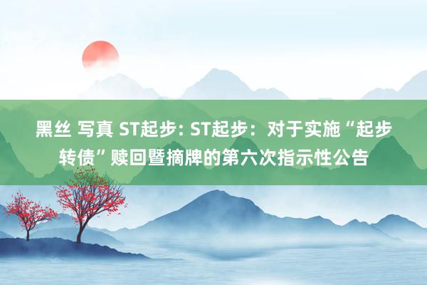 黑丝 写真 ST起步: ST起步：对于实施“起步转债”赎回暨摘牌的第六次指示性公告