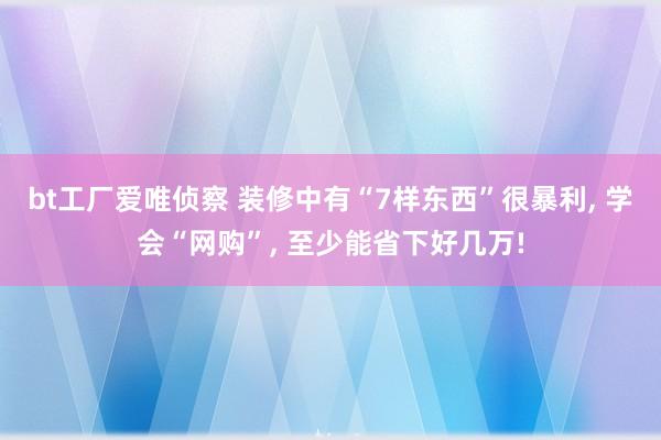 bt工厂爱唯侦察 装修中有“7样东西”很暴利， 学会“网购”， 至少能省下好几万!