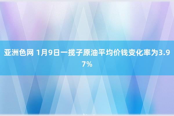 亚洲色网 1月9日一揽子原油平均价钱变化率为3.97%