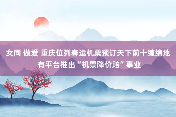 女同 做爱 重庆位列春运机票预订天下前十缠绵地 有平台推出“机票降价赔”事业