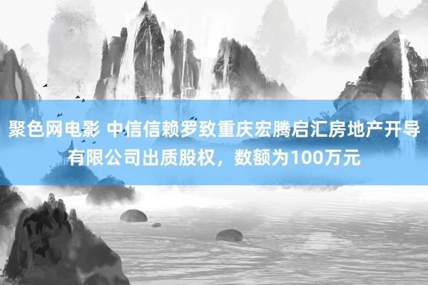 聚色网电影 中信信赖罗致重庆宏腾启汇房地产开导有限公司出质股权，数额为100万元