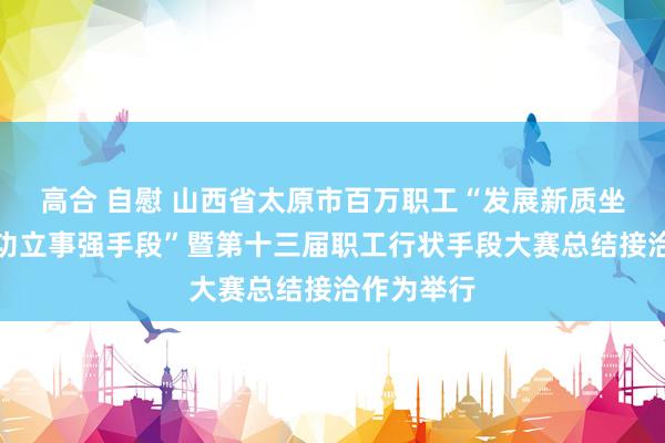 高合 自慰 山西省太原市百万职工“发展新质坐蓐力、立功立事强手段”暨第十三届职工行状手段大赛总结接洽作为举行