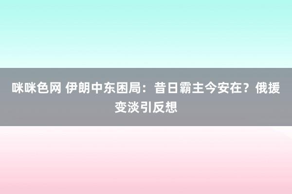 咪咪色网 伊朗中东困局：昔日霸主今安在？俄援变淡引反想