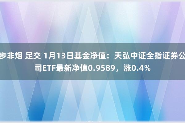 步非烟 足交 1月13日基金净值：天弘中证全指证券公司ETF最新净值0.9589，涨0.4%