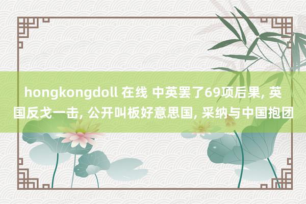 hongkongdoll 在线 中英罢了69项后果， 英国反戈一击， 公开叫板好意思国， 采纳与中国抱团