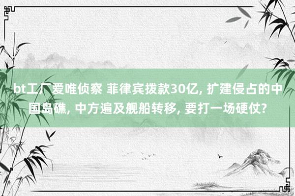 bt工厂爱唯侦察 菲律宾拨款30亿， 扩建侵占的中国岛礁， 中方遍及舰船转移， 要打一场硬仗?