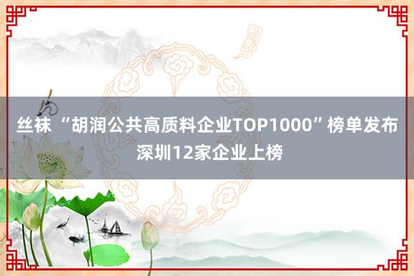 丝袜 “胡润公共高质料企业TOP1000”榜单发布 深圳12家企业上榜