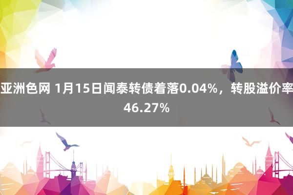 亚洲色网 1月15日闻泰转债着落0.04%，转股溢价率46.27%