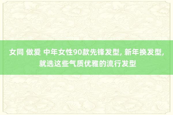 女同 做爱 中年女性90款先锋发型， 新年换发型， 就选这些气质优雅的流行发型