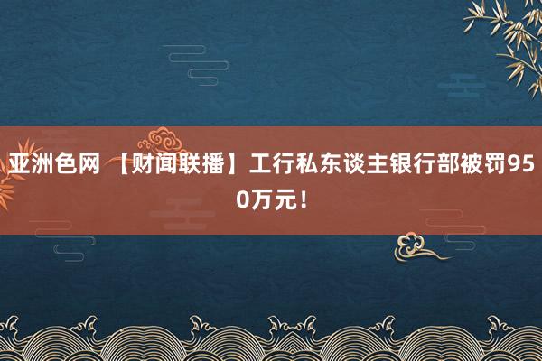 亚洲色网 【财闻联播】工行私东谈主银行部被罚950万元！