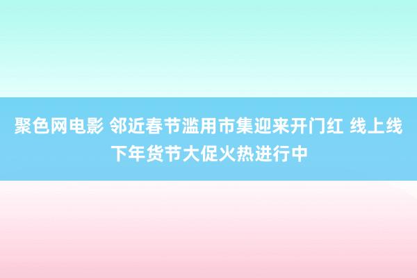 聚色网电影 邻近春节滥用市集迎来开门红 线上线下年货节大促火热进行中