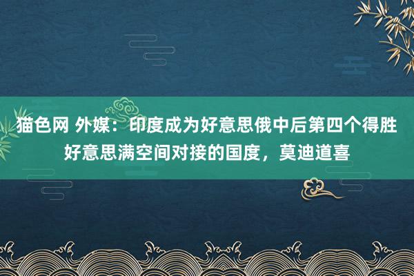 猫色网 外媒：印度成为好意思俄中后第四个得胜好意思满空间对接的国度，莫迪道喜