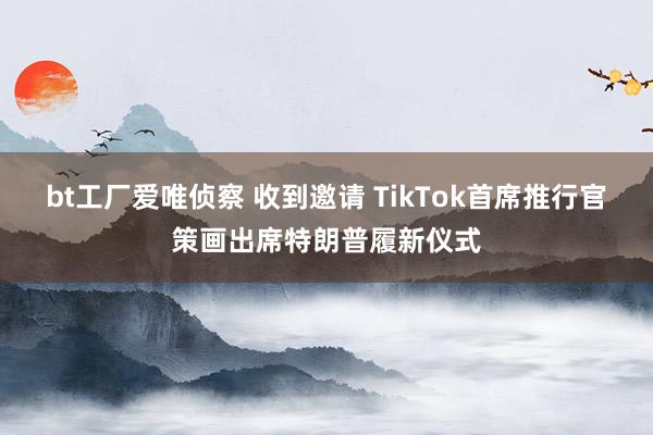 bt工厂爱唯侦察 收到邀请 TikTok首席推行官策画出席特朗普履新仪式