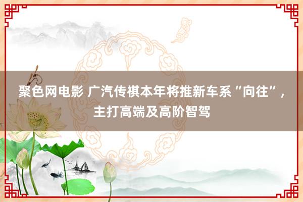 聚色网电影 广汽传祺本年将推新车系“向往”，主打高端及高阶智驾