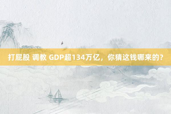 打屁股 调教 GDP超134万亿，你猜这钱哪来的？