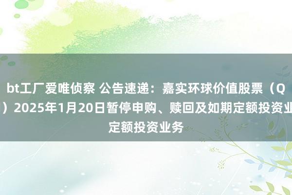 bt工厂爱唯侦察 公告速递：嘉实环球价值股票（QDII）2025年1月20日暂停申购、赎回及如期定额投资业务